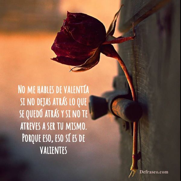 No me hables de valentía si no dejas atrás lo que se quedó atrás y si no te atreves a ser tu mismo. Porque eso, eso sí es de valientes.