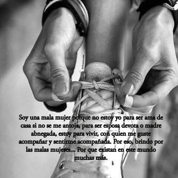 Soy una mala mujer porque no estoy yo para ser ama de casa si no se me antoja, para ser esposa devota o madre abnegada, estoy para vivir, con quien me guste acompañar y sentirme acompañada. Por eso, brindo por las malas mujeres... Por que existan en este mundo muchas más.